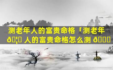 测老年人的富贵命格「测老年 🦆 人的富贵命格怎么测 🕊 」